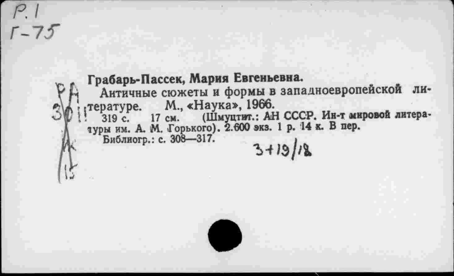 ﻿Грабарь-Пассек, Мария Евгеньевна.
Античные сюжеты и формы в западноевропейской ли-гтературе. М., «Наука», 1966.
■ 319 с. 17 см. (Шмуцтит.: АН СССР. Ин-т мировой литера-туры им. А. М. Горького). 2.600 экз. 1 р. 14 и. В пер.
Библиогр.: с. 308—317.	>
ЪЧ1Э//1